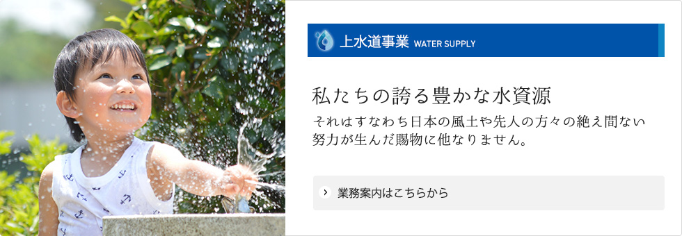 【上水道事業】業務案内はこちらから 私たちの誇る豊かな水資源 それはすなわち日本の風土や先人の方々の絶え間ない努力が生んだ賜物に他なりません。